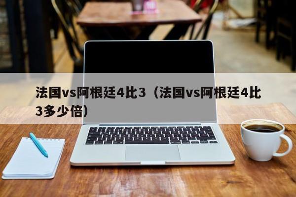 法国vs阿根廷4比3（法国vs阿根廷4比3多少倍）