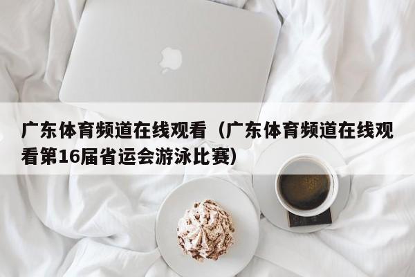 广东体育频道在线观看（广东体育频道在线观看第16届省运会游泳比赛）