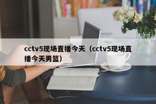 cctv5现场直播今天（cctv5现场直播今天男篮）