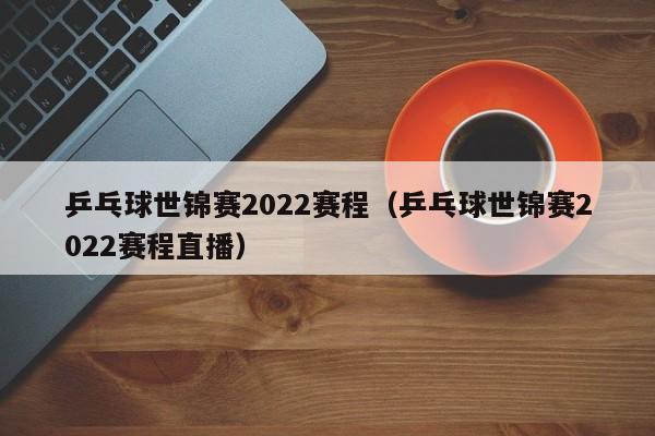 乒乓球世锦赛2022赛程（乒乓球世锦赛2022赛程直播）