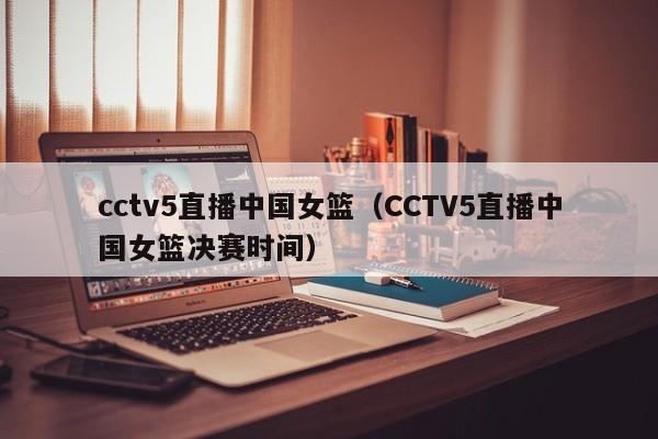 cctv5直播中国女篮（CCTV5直播中国女篮决赛时间）