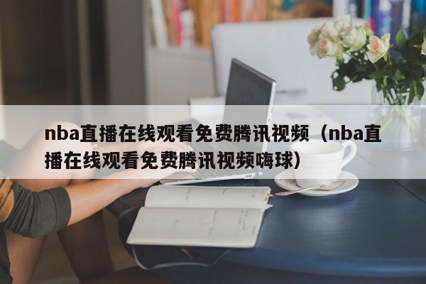 nba直播在线观看免费腾讯视频（nba直播在线观看免费腾讯视频嗨球）