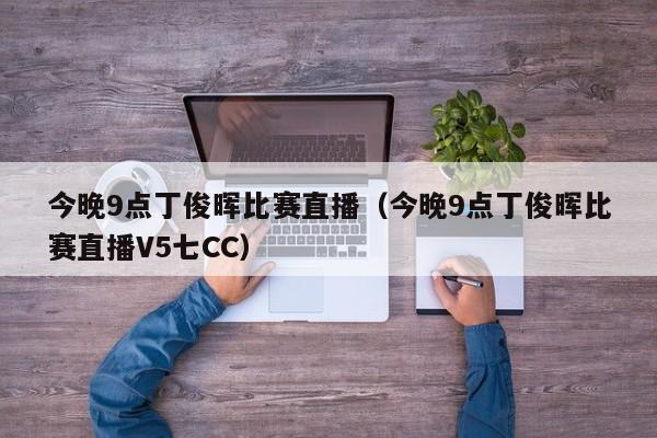 今晚9点丁俊晖比赛直播（今晚9点丁俊晖比赛直播V5七CC）