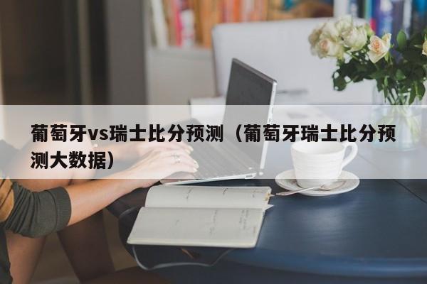 葡萄牙vs瑞士比分预测（葡萄牙瑞士比分预测大数据）