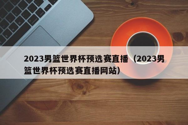 2023男篮世界杯预选赛直播（2023男篮世界杯预选赛直播网站）