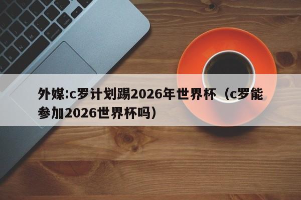 外媒:c罗计划踢2026年世界杯（c罗能参加2026世界杯吗）